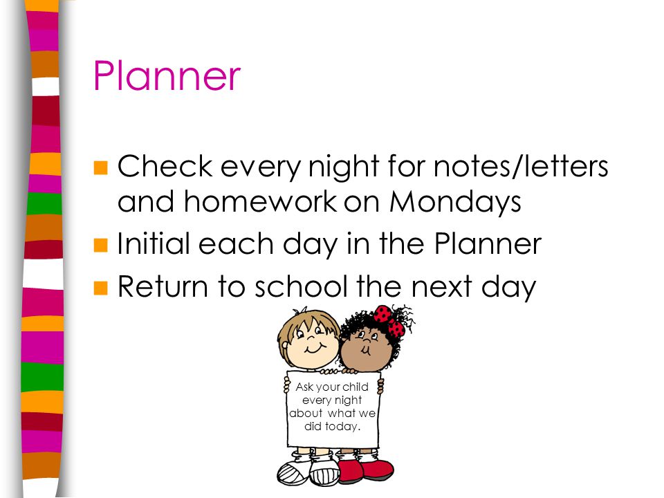 Planner Check every night for notes/letters and homework on Mondays Initial each day in the Planner Return to school the next day Ask your child every night about what we did today.