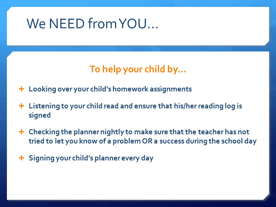 We NEED from YOU… To help your child by…  Looking over your child’s homework assignments  Listening to your child read and ensure that his/her reading log is signed  Checking the planner nightly to make sure that the teacher has not tried to let you know of a problem OR a success during the school day  Signing your child’s planner every day