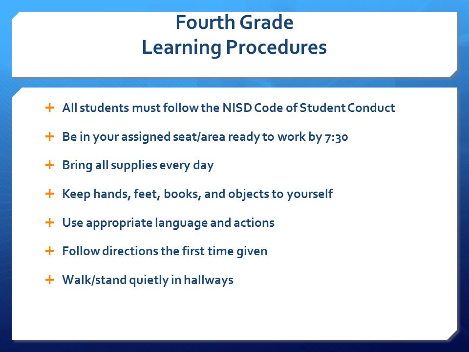 Fourth Grade Learning Procedures  All students must follow the NISD Code of Student Conduct  Be in your assigned seat/area ready to work by 7:30  Bring all supplies every day  Keep hands, feet, books, and objects to yourself  Use appropriate language and actions  Follow directions the first time given  Walk/stand quietly in hallways