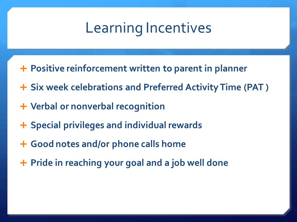 Learning Incentives  Positive reinforcement written to parent in planner  Six week celebrations and Preferred Activity Time (PAT )  Verbal or nonverbal recognition  Special privileges and individual rewards  Good notes and/or phone calls home  Pride in reaching your goal and a job well done