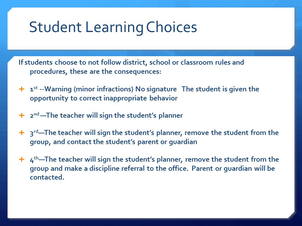 Student Learning Choices If students choose to not follow district, school or classroom rules and procedures, these are the consequences:  1 st --Warning (minor infractions) No signature The student is given the opportunity to correct inappropriate behavior  2 nd —The teacher will sign the student’s planner  3 rd —The teacher will sign the student’s planner, remove the student from the group, and contact the student’s parent or guardian  4 th —The teacher will sign the student’s planner, remove the student from the group and make a discipline referral to the office.
