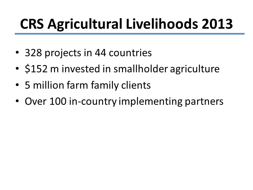 CRS Agricultural Livelihoods projects in 44 countries $152 m invested in smallholder agriculture 5 million farm family clients Over 100 in-country implementing partners