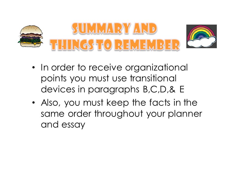 In order to receive organizational points you must use transitional devices in paragraphs B,C,D,& E Also, you must keep the facts in the same order throughout your planner and essay
