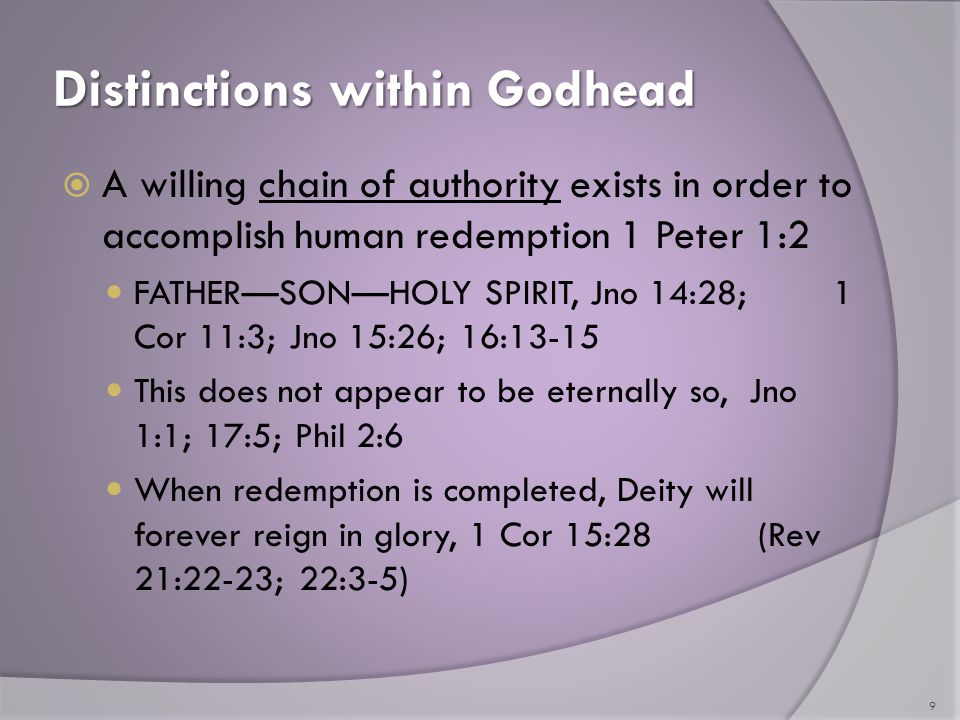 Distinctions within Godhead  A willing chain of authority exists in order to accomplish human redemption 1 Peter 1:2 FATHER—SON—HOLY SPIRIT, Jno 14:28; 1 Cor 11:3; Jno 15:26; 16:13-15 This does not appear to be eternally so, Jno 1:1; 17:5; Phil 2:6 When redemption is completed, Deity will forever reign in glory, 1 Cor 15:28 (Rev 21:22-23; 22:3-5) 9