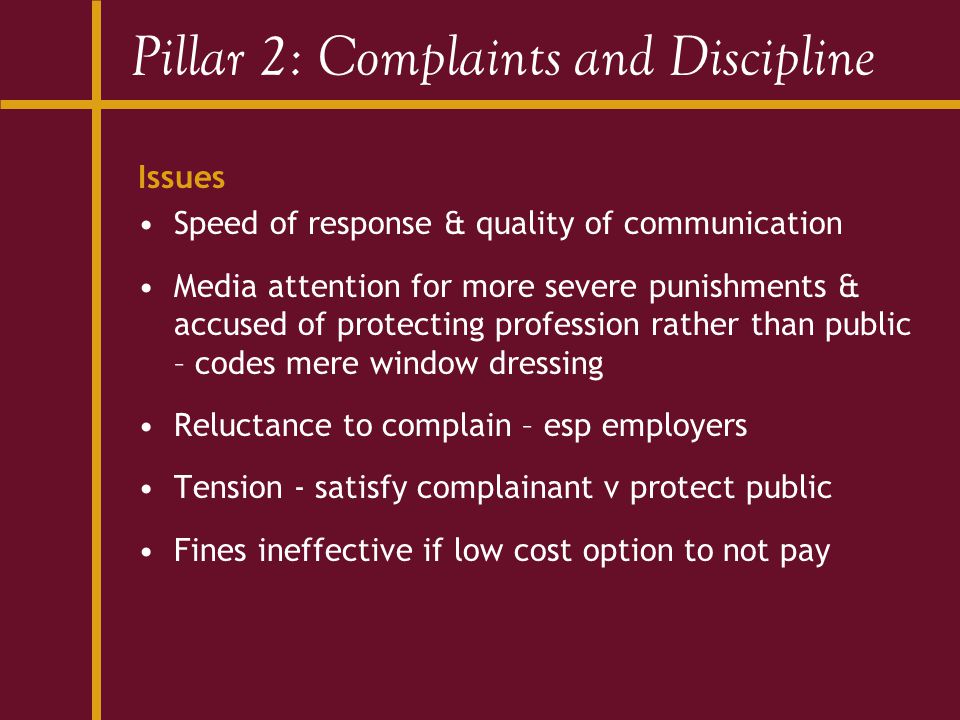 Pillar 2: Complaints and Discipline Issues Speed of response & quality of communication Media attention for more severe punishments & accused of protecting profession rather than public – codes mere window dressing Reluctance to complain – esp employers Tension - satisfy complainant v protect public Fines ineffective if low cost option to not pay