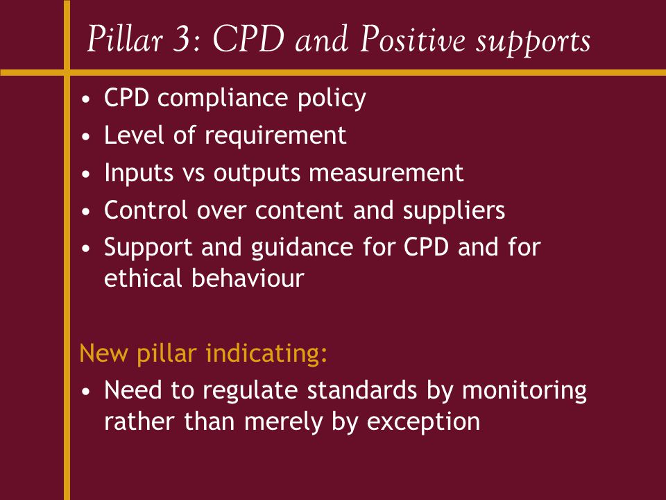 Pillar 3: CPD and Positive supports CPD compliance policy Level of requirement Inputs vs outputs measurement Control over content and suppliers Support and guidance for CPD and for ethical behaviour New pillar indicating: Need to regulate standards by monitoring rather than merely by exception