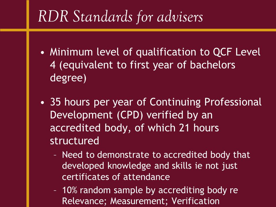 RDR Standards for advisers Minimum level of qualification to QCF Level 4 (equivalent to first year of bachelors degree) 35 hours per year of Continuing Professional Development (CPD) verified by an accredited body, of which 21 hours structured –Need to demonstrate to accredited body that developed knowledge and skills ie not just certificates of attendance –10% random sample by accrediting body re Relevance; Measurement; Verification