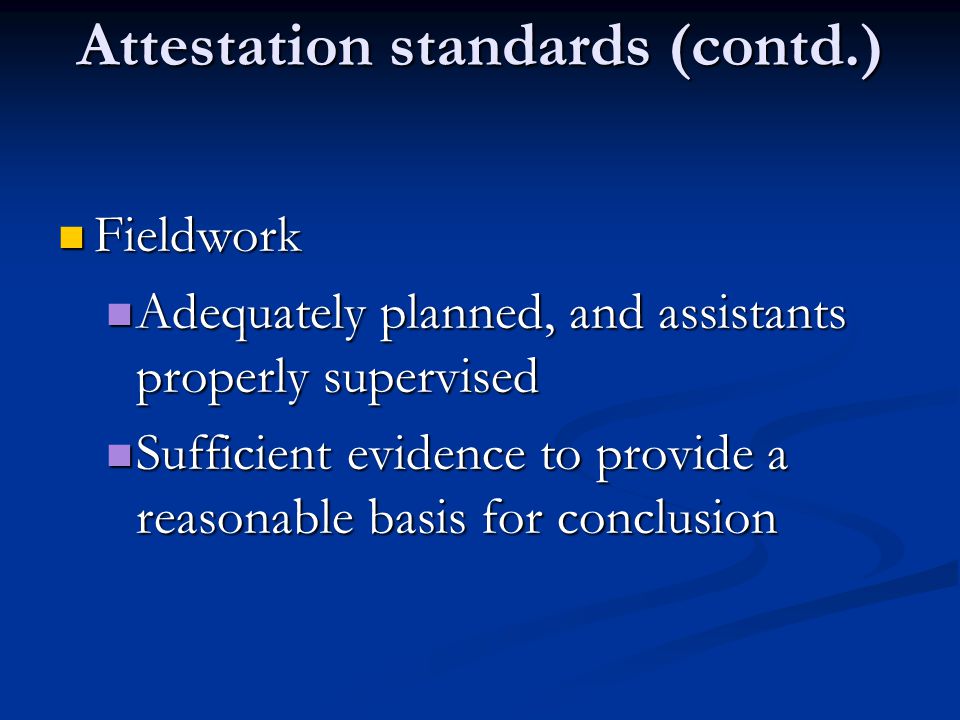 Attestation standards (contd.) Fieldwork Fieldwork Adequately planned, and assistants properly supervised Adequately planned, and assistants properly supervised Sufficient evidence to provide a reasonable basis for conclusion Sufficient evidence to provide a reasonable basis for conclusion