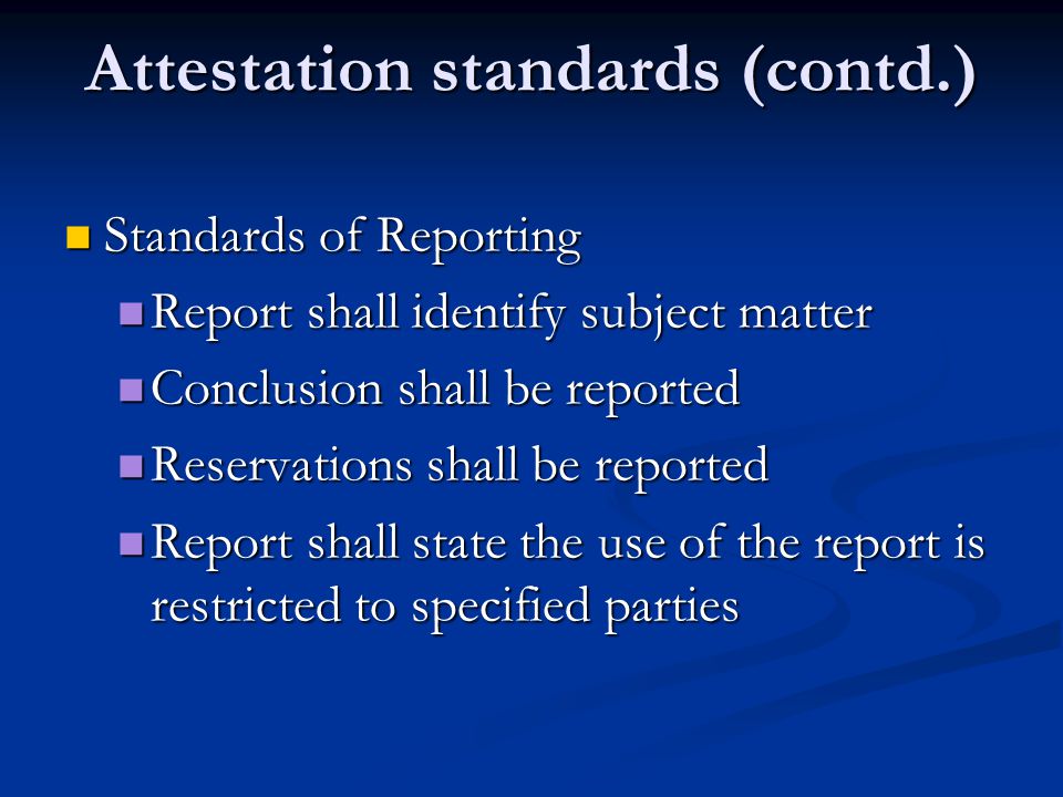 Attestation standards (contd.) Standards of Reporting Standards of Reporting Report shall identify subject matter Report shall identify subject matter Conclusion shall be reported Conclusion shall be reported Reservations shall be reported Reservations shall be reported Report shall state the use of the report is restricted to specified parties Report shall state the use of the report is restricted to specified parties