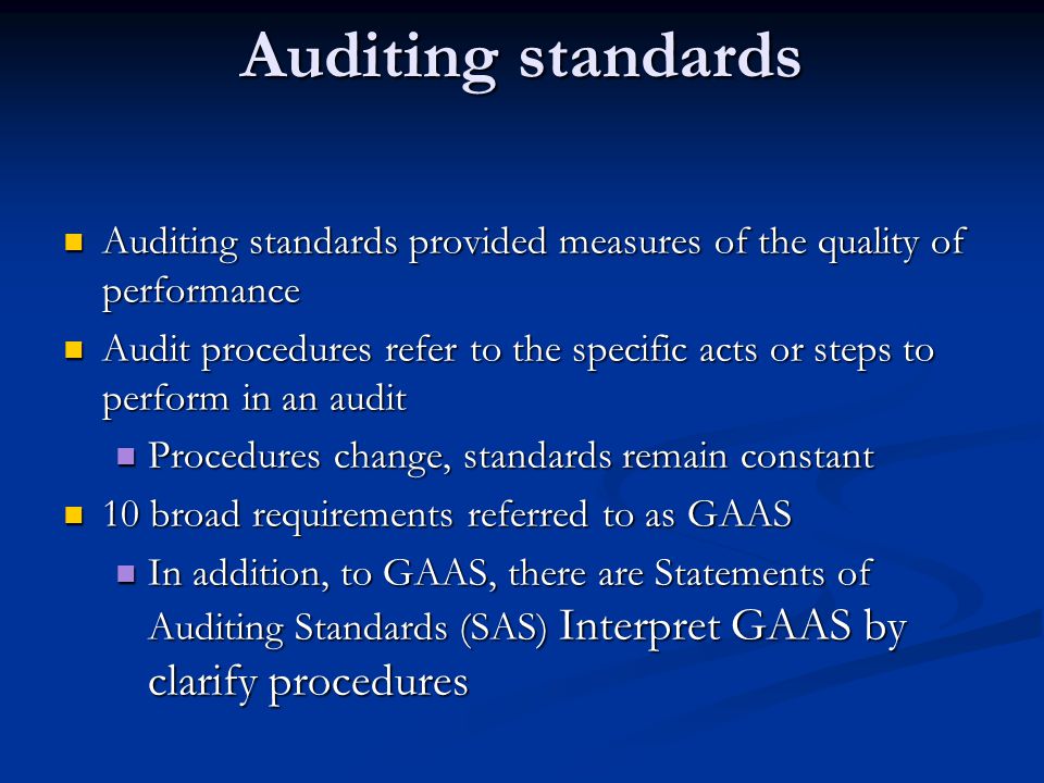 Auditing standards Auditing standards provided measures of the quality of performance Auditing standards provided measures of the quality of performance Audit procedures refer to the specific acts or steps to perform in an audit Audit procedures refer to the specific acts or steps to perform in an audit Procedures change, standards remain constant Procedures change, standards remain constant 10 broad requirements referred to as GAAS 10 broad requirements referred to as GAAS In addition, to GAAS, there are Statements of Auditing Standards (SAS) Interpret GAAS by clarify procedures In addition, to GAAS, there are Statements of Auditing Standards (SAS) Interpret GAAS by clarify procedures