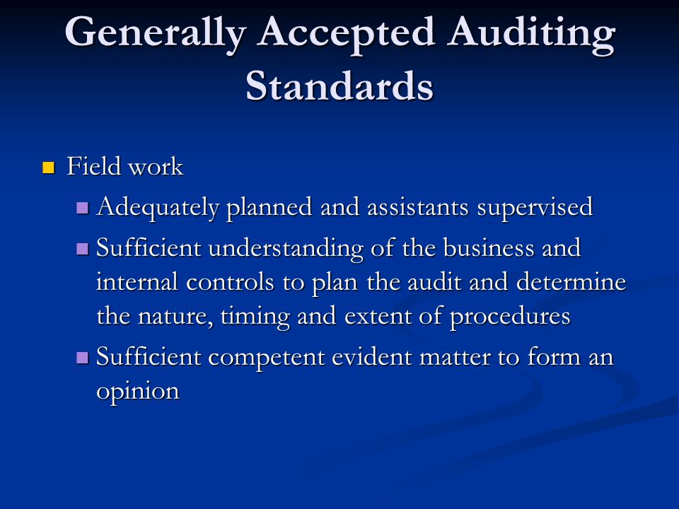 Generally Accepted Auditing Standards Field work Field work Adequately planned and assistants supervised Adequately planned and assistants supervised Sufficient understanding of the business and internal controls to plan the audit and determine the nature, timing and extent of procedures Sufficient understanding of the business and internal controls to plan the audit and determine the nature, timing and extent of procedures Sufficient competent evident matter to form an opinion Sufficient competent evident matter to form an opinion