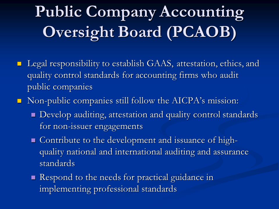 Public Company Accounting Oversight Board (PCAOB) Legal responsibility to establish GAAS, attestation, ethics, and quality control standards for accounting firms who audit public companies Legal responsibility to establish GAAS, attestation, ethics, and quality control standards for accounting firms who audit public companies Non-public companies still follow the AICPA’s mission: Non-public companies still follow the AICPA’s mission: Develop auditing, attestation and quality control standards for non-issuer engagements Develop auditing, attestation and quality control standards for non-issuer engagements Contribute to the development and issuance of high- quality national and international auditing and assurance standards Contribute to the development and issuance of high- quality national and international auditing and assurance standards Respond to the needs for practical guidance in implementing professional standards Respond to the needs for practical guidance in implementing professional standards