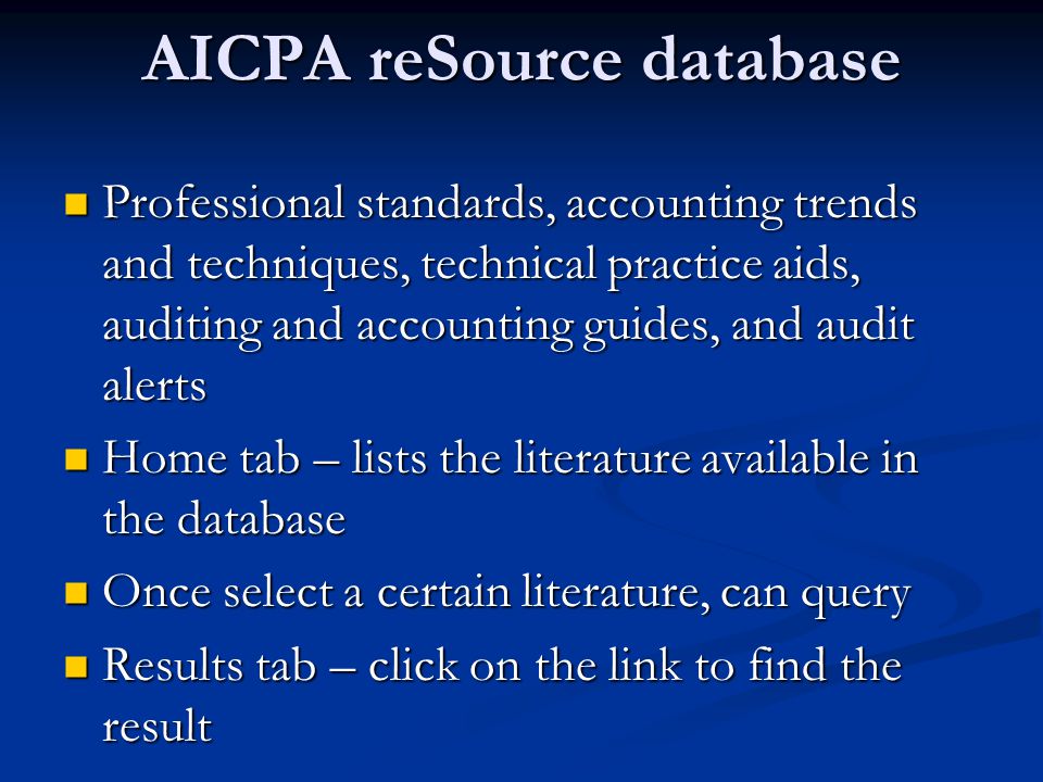 AICPA reSource database Professional standards, accounting trends and techniques, technical practice aids, auditing and accounting guides, and audit alerts Professional standards, accounting trends and techniques, technical practice aids, auditing and accounting guides, and audit alerts Home tab – lists the literature available in the database Home tab – lists the literature available in the database Once select a certain literature, can query Once select a certain literature, can query Results tab – click on the link to find the result Results tab – click on the link to find the result
