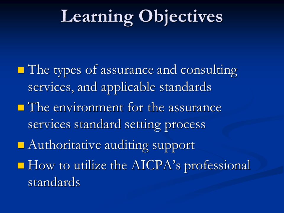 Learning Objectives The types of assurance and consulting services, and applicable standards The types of assurance and consulting services, and applicable standards The environment for the assurance services standard setting process The environment for the assurance services standard setting process Authoritative auditing support Authoritative auditing support How to utilize the AICPA’s professional standards How to utilize the AICPA’s professional standards