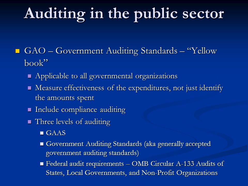 Auditing in the public sector GAO – Government Auditing Standards – Yellow book GAO – Government Auditing Standards – Yellow book Applicable to all governmental organizations Applicable to all governmental organizations Measure effectiveness of the expenditures, not just identify the amounts spent Measure effectiveness of the expenditures, not just identify the amounts spent Include compliance auditing Include compliance auditing Three levels of auditing Three levels of auditing GAAS GAAS Government Auditing Standards (aka generally accepted government auditing standards) Government Auditing Standards (aka generally accepted government auditing standards) Federal audit requirements – OMB Circular A-133 Audits of States, Local Governments, and Non-Profit Organizations Federal audit requirements – OMB Circular A-133 Audits of States, Local Governments, and Non-Profit Organizations