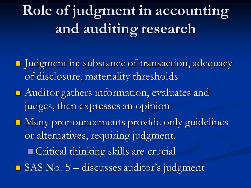 Role of judgment in accounting and auditing research Judgment in: substance of transaction, adequacy of disclosure, materiality thresholds Judgment in: substance of transaction, adequacy of disclosure, materiality thresholds Auditor gathers information, evaluates and judges, then expresses an opinion Auditor gathers information, evaluates and judges, then expresses an opinion Many pronouncements provide only guidelines or alternatives, requiring judgment.