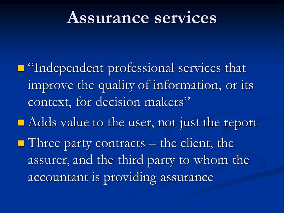 Assurance services Independent professional services that improve the quality of information, or its context, for decision makers Independent professional services that improve the quality of information, or its context, for decision makers Adds value to the user, not just the report Adds value to the user, not just the report Three party contracts – the client, the assurer, and the third party to whom the accountant is providing assurance Three party contracts – the client, the assurer, and the third party to whom the accountant is providing assurance