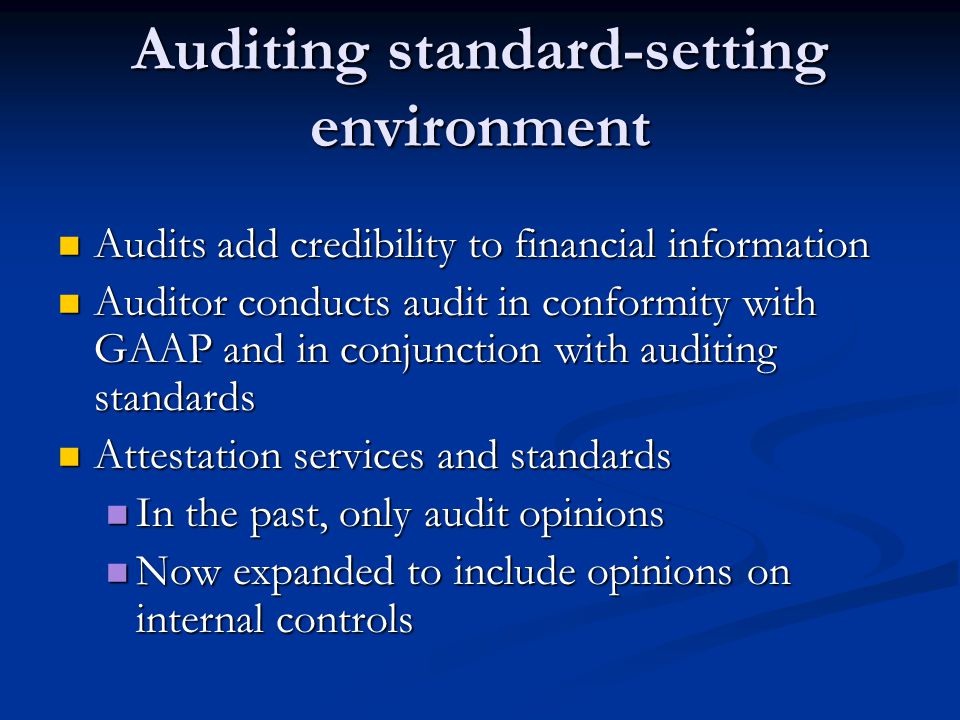 Auditing standard-setting environment Audits add credibility to financial information Audits add credibility to financial information Auditor conducts audit in conformity with GAAP and in conjunction with auditing standards Auditor conducts audit in conformity with GAAP and in conjunction with auditing standards Attestation services and standards Attestation services and standards In the past, only audit opinions In the past, only audit opinions Now expanded to include opinions on internal controls Now expanded to include opinions on internal controls