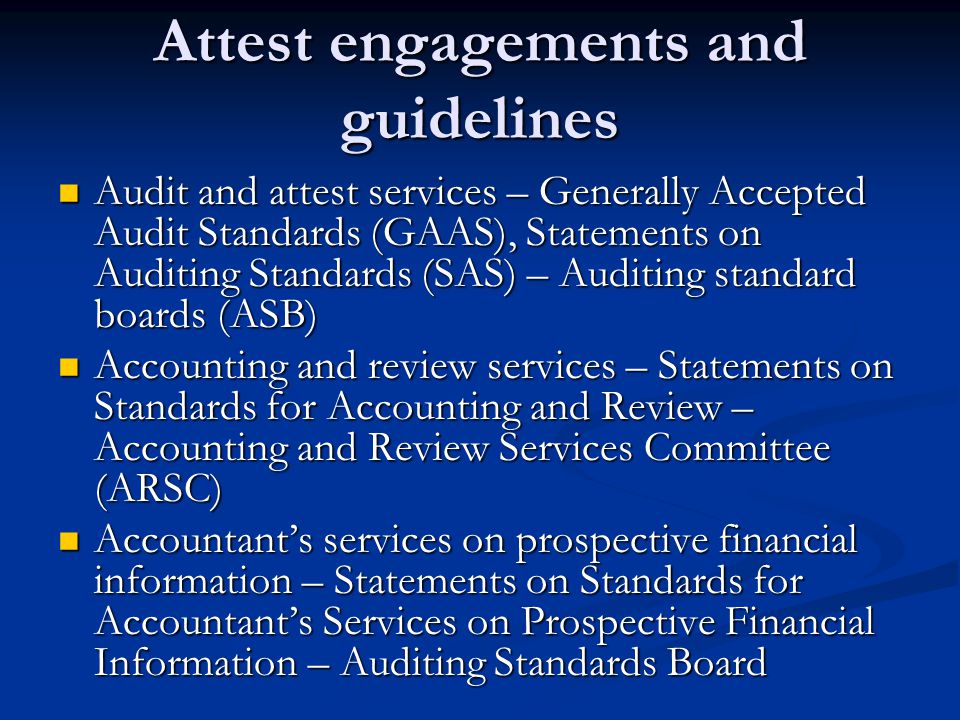 Attest engagements and guidelines Audit and attest services – Generally Accepted Audit Standards (GAAS), Statements on Auditing Standards (SAS) – Auditing standard boards (ASB) Audit and attest services – Generally Accepted Audit Standards (GAAS), Statements on Auditing Standards (SAS) – Auditing standard boards (ASB) Accounting and review services – Statements on Standards for Accounting and Review – Accounting and Review Services Committee (ARSC) Accounting and review services – Statements on Standards for Accounting and Review – Accounting and Review Services Committee (ARSC) Accountant’s services on prospective financial information – Statements on Standards for Accountant’s Services on Prospective Financial Information – Auditing Standards Board Accountant’s services on prospective financial information – Statements on Standards for Accountant’s Services on Prospective Financial Information – Auditing Standards Board
