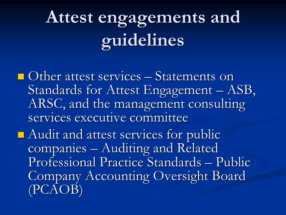 Attest engagements and guidelines Other attest services – Statements on Standards for Attest Engagement – ASB, ARSC, and the management consulting services executive committee Other attest services – Statements on Standards for Attest Engagement – ASB, ARSC, and the management consulting services executive committee Audit and attest services for public companies – Auditing and Related Professional Practice Standards – Public Company Accounting Oversight Board (PCAOB) Audit and attest services for public companies – Auditing and Related Professional Practice Standards – Public Company Accounting Oversight Board (PCAOB)