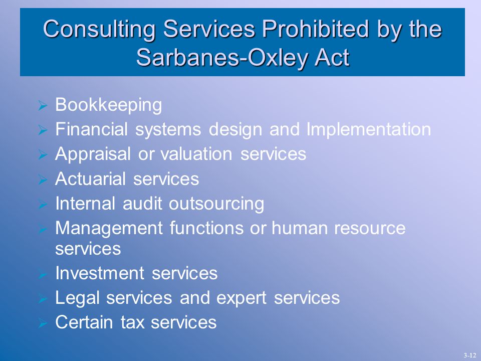 Consulting Services Prohibited by the Sarbanes-Oxley Act  Bookkeeping  Financial systems design and Implementation  Appraisal or valuation services  Actuarial services  Internal audit outsourcing  Management functions or human resource services  Investment services  Legal services and expert services  Certain tax services 3-12