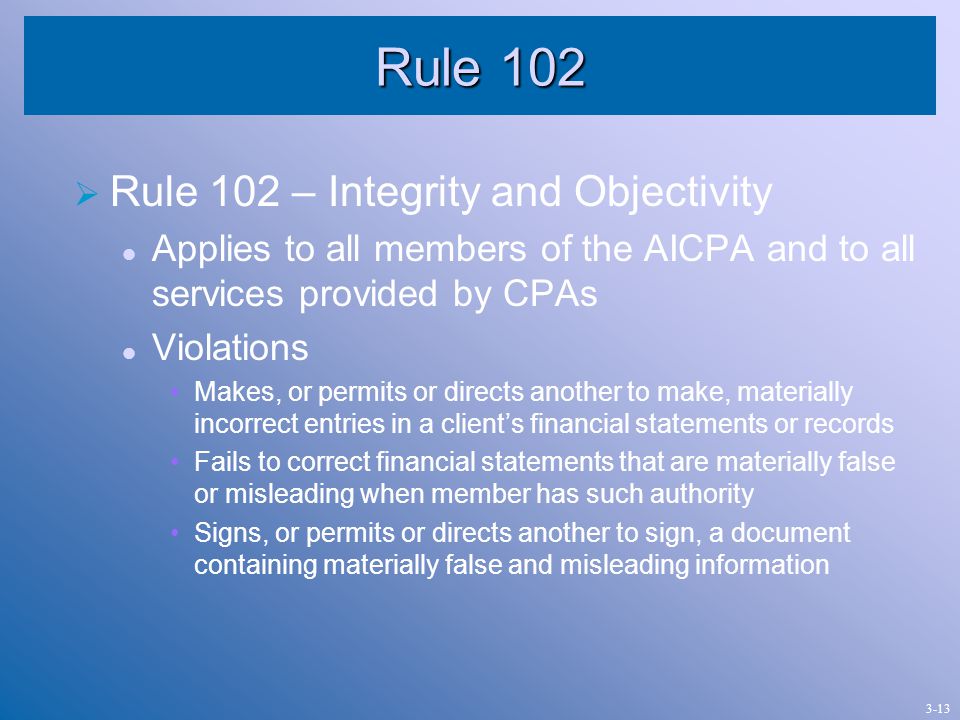 Rule 102  Rule 102 – Integrity and Objectivity Applies to all members of the AICPA and to all services provided by CPAs Violations Makes, or permits or directs another to make, materially incorrect entries in a client’s financial statements or records Fails to correct financial statements that are materially false or misleading when member has such authority Signs, or permits or directs another to sign, a document containing materially false and misleading information 3-13