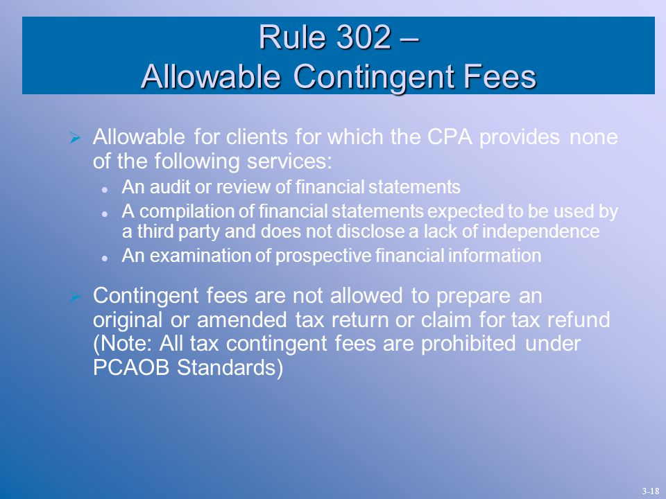 Rule 302 – Allowable Contingent Fees  Allowable for clients for which the CPA provides none of the following services: An audit or review of financial statements A compilation of financial statements expected to be used by a third party and does not disclose a lack of independence An examination of prospective financial information  Contingent fees are not allowed to prepare an original or amended tax return or claim for tax refund (Note: All tax contingent fees are prohibited under PCAOB Standards) 3-18