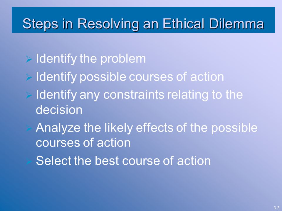 Steps in Resolving an Ethical Dilemma  Identify the problem  Identify possible courses of action  Identify any constraints relating to the decision  Analyze the likely effects of the possible courses of action  Select the best course of action 3-2