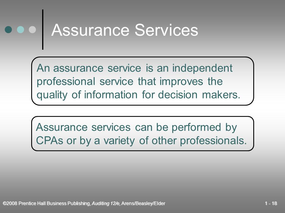 ©2008 Prentice Hall Business Publishing, Auditing 12/e, Arens/Beasley/Elder Assurance Services An assurance service is an independent professional service that improves the quality of information for decision makers.