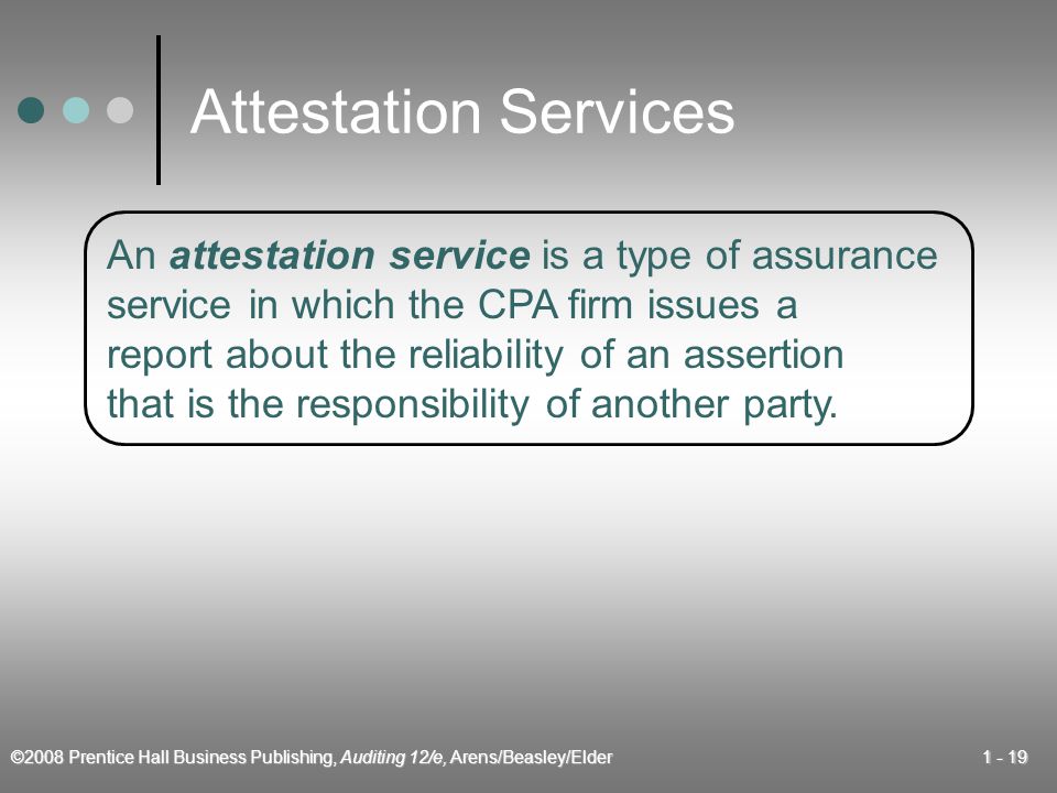 ©2008 Prentice Hall Business Publishing, Auditing 12/e, Arens/Beasley/Elder Attestation Services An attestation service is a type of assurance service in which the CPA firm issues a report about the reliability of an assertion that is the responsibility of another party.