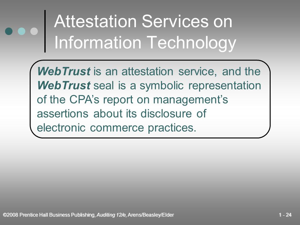 ©2008 Prentice Hall Business Publishing, Auditing 12/e, Arens/Beasley/Elder Attestation Services on Information Technology WebTrust is an attestation service, and the WebTrust seal is a symbolic representation of the CPA’s report on management’s assertions about its disclosure of electronic commerce practices.