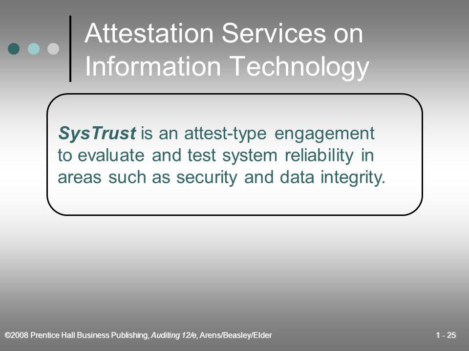 ©2008 Prentice Hall Business Publishing, Auditing 12/e, Arens/Beasley/Elder Attestation Services on Information Technology SysTrust is an attest-type engagement to evaluate and test system reliability in areas such as security and data integrity.