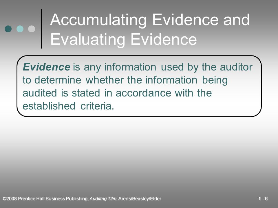 ©2008 Prentice Hall Business Publishing, Auditing 12/e, Arens/Beasley/Elder Accumulating Evidence and Evaluating Evidence Evidence is any information used by the auditor to determine whether the information being audited is stated in accordance with the established criteria.