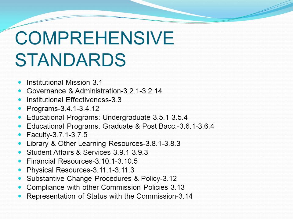 COMPREHENSIVE STANDARDS Institutional Mission-3.1 Governance & Administration Institutional Effectiveness-3.3 Programs Educational Programs: Undergraduate Educational Programs: Graduate & Post Bacc Faculty Library & Other Learning Resources Student Affairs & Services Financial Resources Physical Resources Substantive Change Procedures & Policy-3.12 Compliance with other Commission Policies-3.13 Representation of Status with the Commission-3.14