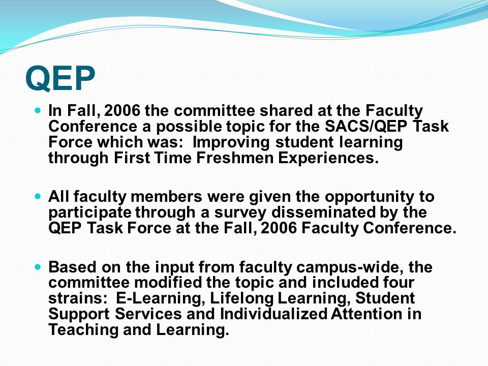 In Fall, 2006 the committee shared at the Faculty Conference a possible topic for the SACS/QEP Task Force which was: Improving student learning through First Time Freshmen Experiences.
