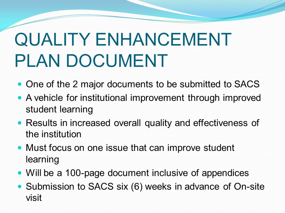 QUALITY ENHANCEMENT PLAN DOCUMENT One of the 2 major documents to be submitted to SACS A vehicle for institutional improvement through improved student learning Results in increased overall quality and effectiveness of the institution Must focus on one issue that can improve student learning Will be a 100-page document inclusive of appendices Submission to SACS six (6) weeks in advance of On-site visit
