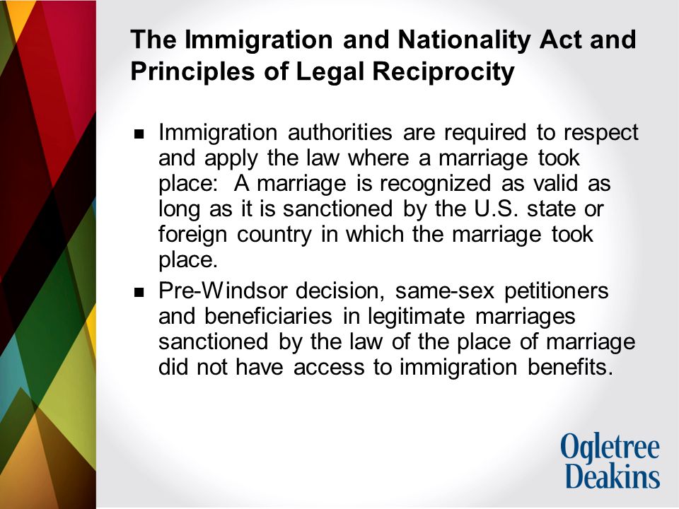 The Immigration and Nationality Act and Principles of Legal Reciprocity Immigration authorities are required to respect and apply the law where a marriage took place: A marriage is recognized as valid as long as it is sanctioned by the U.S.