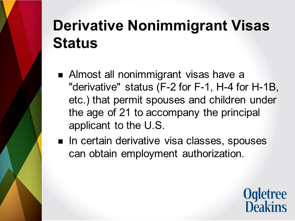 Derivative Nonimmigrant Visas Status Almost all nonimmigrant visas have a derivative status (F-2 for F-1, H-4 for H-1B, etc.) that permit spouses and children under the age of 21 to accompany the principal applicant to the U.S.