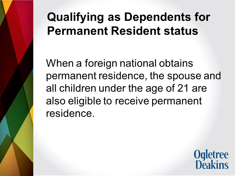 Qualifying as Dependents for Permanent Resident status When a foreign national obtains permanent residence, the spouse and all children under the age of 21 are also eligible to receive permanent residence.