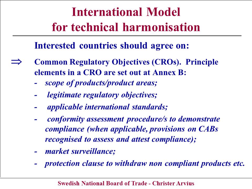 Swedish National Board of Trade - Christer Arvíus International Model for technical harmonisation Interested countries should agree on:  Common Regulatory Objectives (CROs).