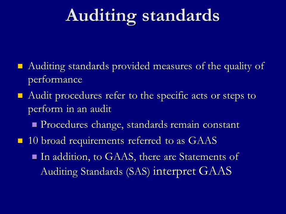 Auditing standards Auditing standards provided measures of the quality of performance Auditing standards provided measures of the quality of performance Audit procedures refer to the specific acts or steps to perform in an audit Audit procedures refer to the specific acts or steps to perform in an audit Procedures change, standards remain constant Procedures change, standards remain constant 10 broad requirements referred to as GAAS 10 broad requirements referred to as GAAS In addition, to GAAS, there are Statements of Auditing Standards (SAS) interpret GAAS In addition, to GAAS, there are Statements of Auditing Standards (SAS) interpret GAAS
