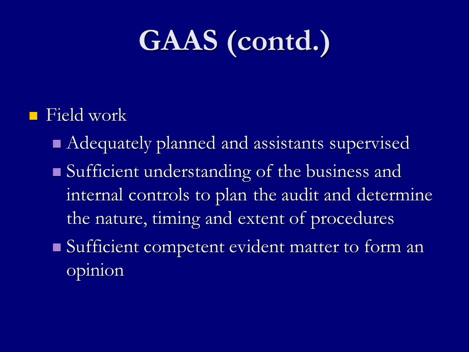 GAAS (contd.) Field work Field work Adequately planned and assistants supervised Adequately planned and assistants supervised Sufficient understanding of the business and internal controls to plan the audit and determine the nature, timing and extent of procedures Sufficient understanding of the business and internal controls to plan the audit and determine the nature, timing and extent of procedures Sufficient competent evident matter to form an opinion Sufficient competent evident matter to form an opinion