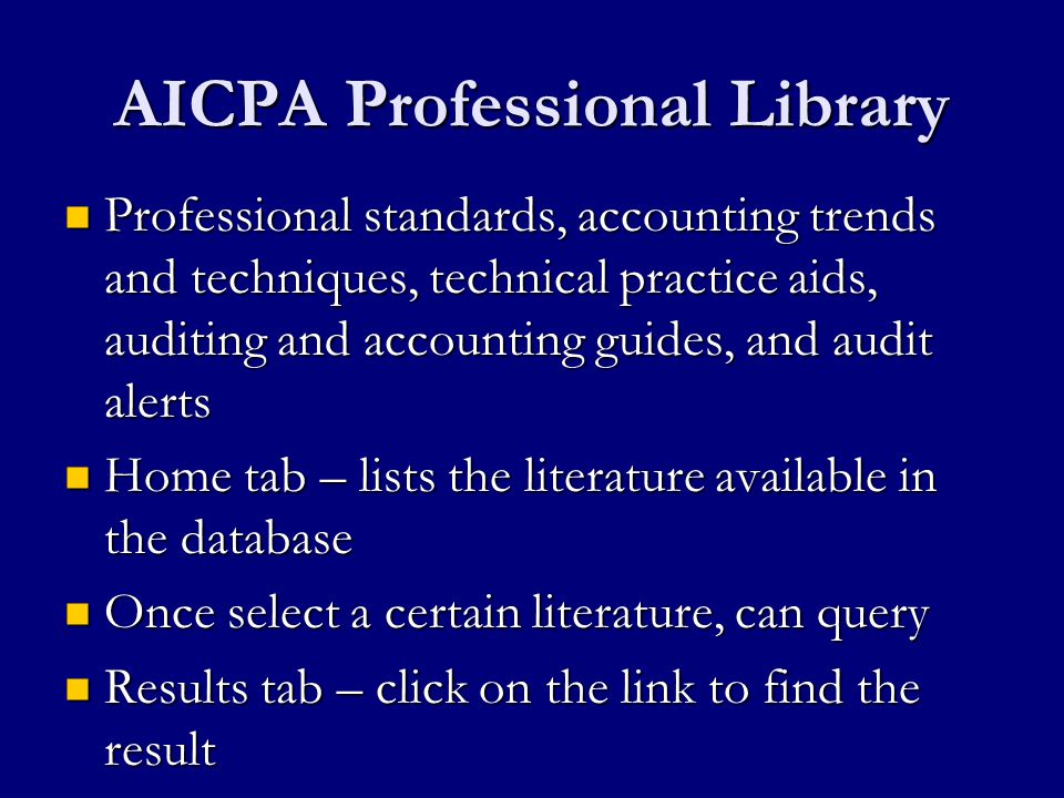 AICPA Professional Library Professional standards, accounting trends and techniques, technical practice aids, auditing and accounting guides, and audit alerts Professional standards, accounting trends and techniques, technical practice aids, auditing and accounting guides, and audit alerts Home tab – lists the literature available in the database Home tab – lists the literature available in the database Once select a certain literature, can query Once select a certain literature, can query Results tab – click on the link to find the result Results tab – click on the link to find the result