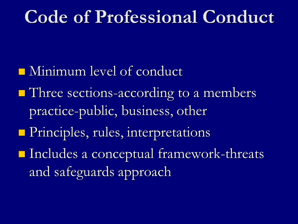 Code of Professional Conduct Minimum level of conduct Minimum level of conduct Three sections-according to a members practice-public, business, other Three sections-according to a members practice-public, business, other Principles, rules, interpretations Principles, rules, interpretations Includes a conceptual framework-threats and safeguards approach Includes a conceptual framework-threats and safeguards approach