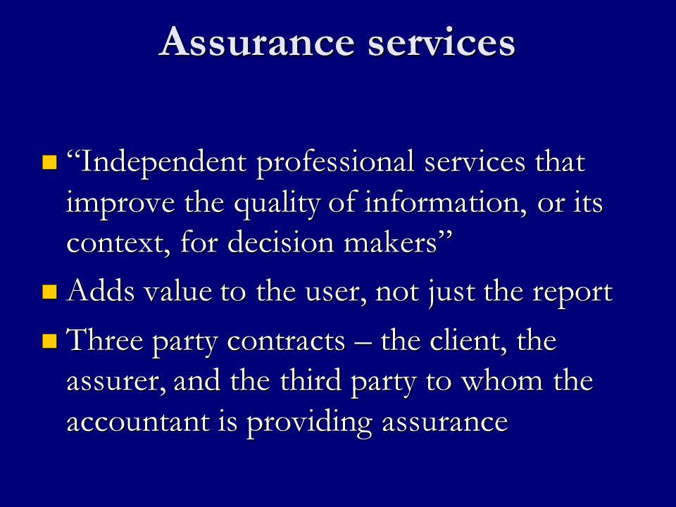Assurance services Independent professional services that improve the quality of information, or its context, for decision makers Independent professional services that improve the quality of information, or its context, for decision makers Adds value to the user, not just the report Adds value to the user, not just the report Three party contracts – the client, the assurer, and the third party to whom the accountant is providing assurance Three party contracts – the client, the assurer, and the third party to whom the accountant is providing assurance
