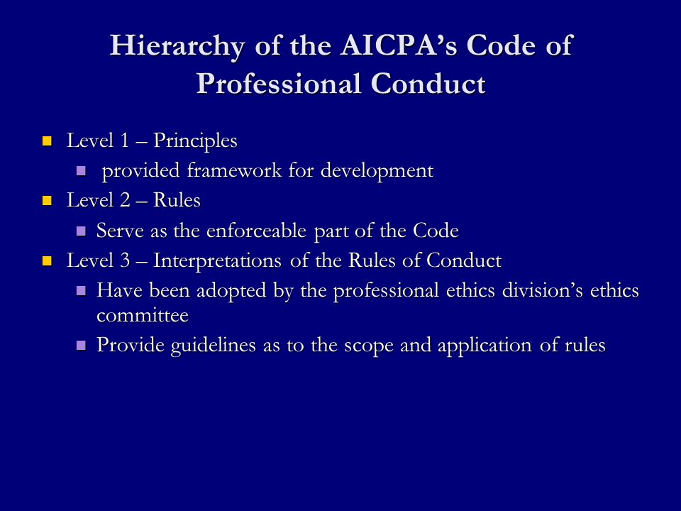 Hierarchy of the AICPA’s Code of Professional Conduct Level 1 – Principles Level 1 – Principles provided framework for development provided framework for development Level 2 – Rules Level 2 – Rules Serve as the enforceable part of the Code Serve as the enforceable part of the Code Level 3 – Interpretations of the Rules of Conduct Level 3 – Interpretations of the Rules of Conduct Have been adopted by the professional ethics division’s ethics committee Have been adopted by the professional ethics division’s ethics committee Provide guidelines as to the scope and application of rules Provide guidelines as to the scope and application of rules
