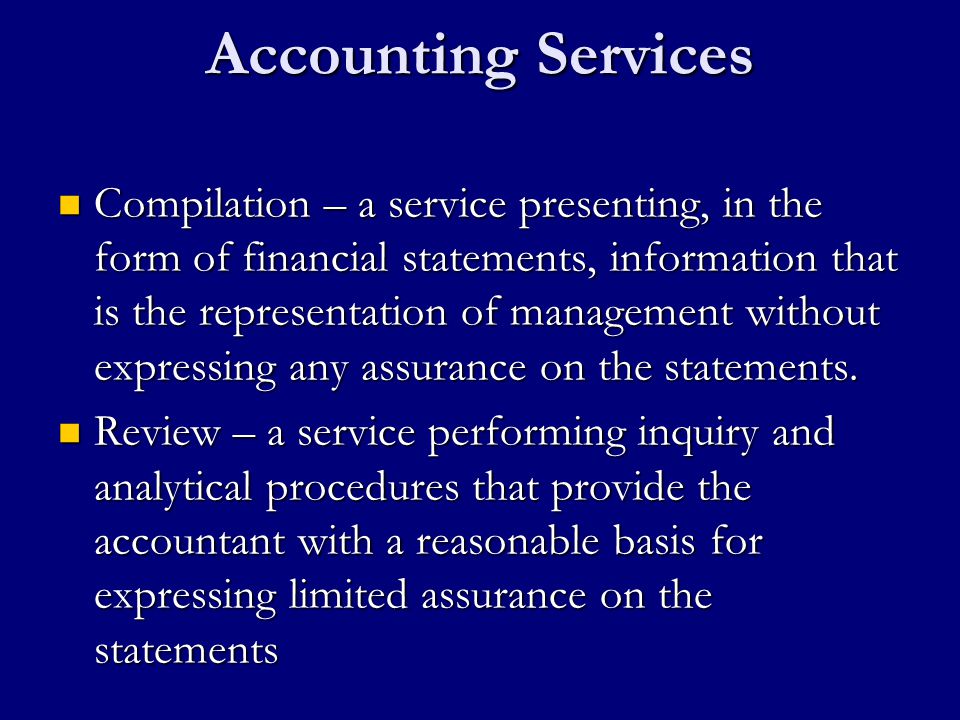 Accounting Services Compilation – a service presenting, in the form of financial statements, information that is the representation of management without expressing any assurance on the statements.