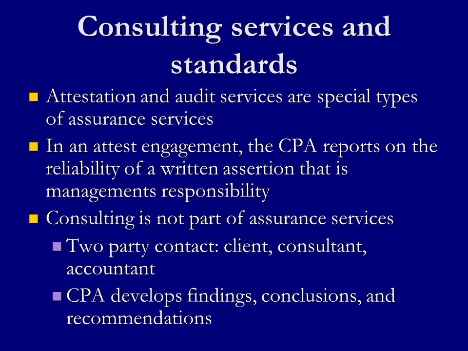 Consulting services and standards Attestation and audit services are special types of assurance services Attestation and audit services are special types of assurance services In an attest engagement, the CPA reports on the reliability of a written assertion that is managements responsibility In an attest engagement, the CPA reports on the reliability of a written assertion that is managements responsibility Consulting is not part of assurance services Consulting is not part of assurance services Two party contact: client, consultant, accountant Two party contact: client, consultant, accountant CPA develops findings, conclusions, and recommendations CPA develops findings, conclusions, and recommendations