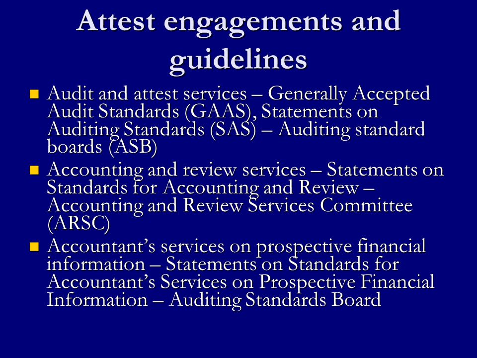 Attest engagements and guidelines Audit and attest services – Generally Accepted Audit Standards (GAAS), Statements on Auditing Standards (SAS) – Auditing standard boards (ASB) Audit and attest services – Generally Accepted Audit Standards (GAAS), Statements on Auditing Standards (SAS) – Auditing standard boards (ASB) Accounting and review services – Statements on Standards for Accounting and Review – Accounting and Review Services Committee (ARSC) Accounting and review services – Statements on Standards for Accounting and Review – Accounting and Review Services Committee (ARSC) Accountant’s services on prospective financial information – Statements on Standards for Accountant’s Services on Prospective Financial Information – Auditing Standards Board Accountant’s services on prospective financial information – Statements on Standards for Accountant’s Services on Prospective Financial Information – Auditing Standards Board