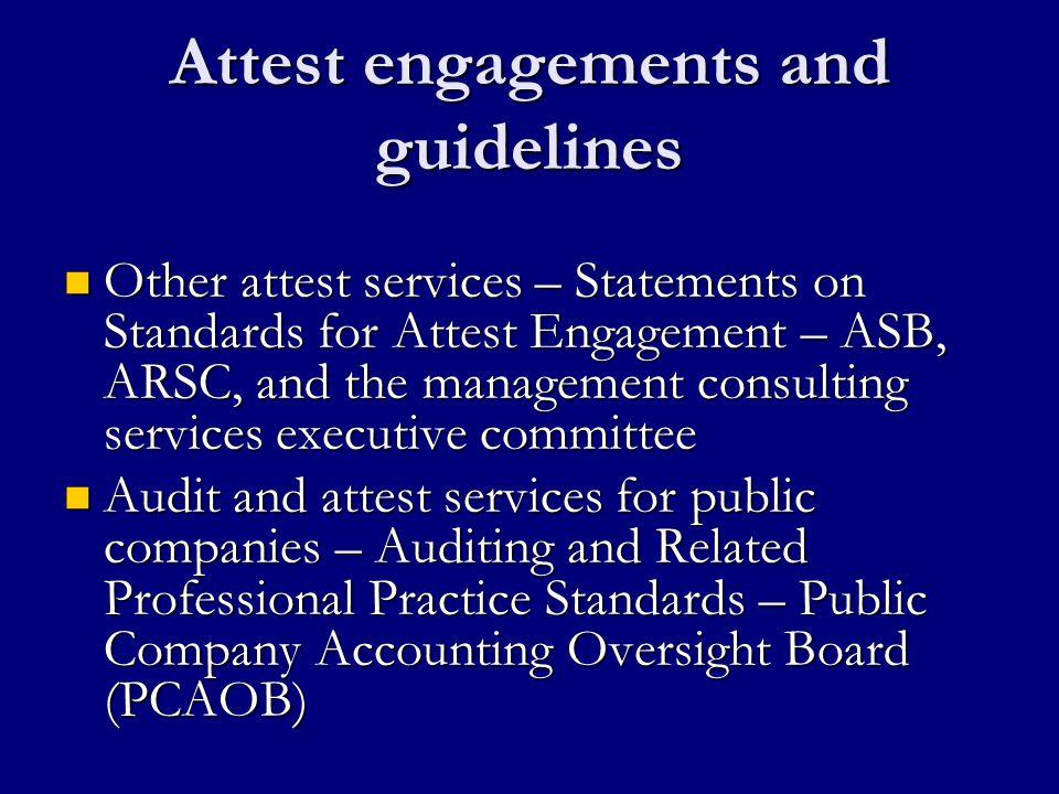 Attest engagements and guidelines Other attest services – Statements on Standards for Attest Engagement – ASB, ARSC, and the management consulting services executive committee Other attest services – Statements on Standards for Attest Engagement – ASB, ARSC, and the management consulting services executive committee Audit and attest services for public companies – Auditing and Related Professional Practice Standards – Public Company Accounting Oversight Board (PCAOB) Audit and attest services for public companies – Auditing and Related Professional Practice Standards – Public Company Accounting Oversight Board (PCAOB)